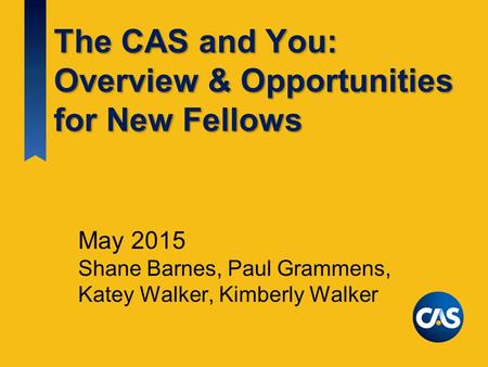 The CAS and You: Overview & Opportunities for New Fellows May 2015 Shane Barnes, Paul Grammens, Katey Walker, Kimberly Walker.