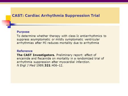 CAST: Cardiac Arrhythmia Suppression Trial Purpose To determine whether therapy with class Ic antiarrhythmics to suppress asymptomatic or mildly symptomatic.