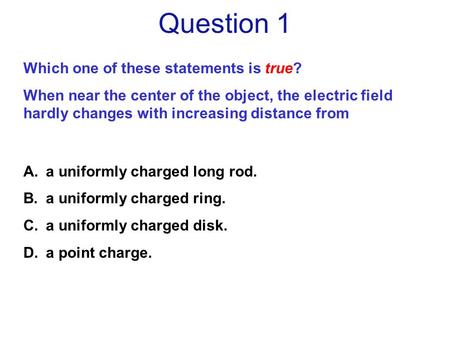 Question 1 A.a uniformly charged long rod. B.a uniformly charged ring. C.a uniformly charged disk. D.a point charge. Which one of these statements is true?
