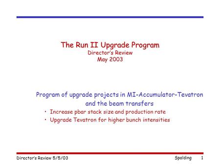 Director’s Review 5/5/03 Spalding1 The Run II Upgrade Program Director’s Review May 2003 Program of upgrade projects in MI-Accumulator-Tevatron and the.