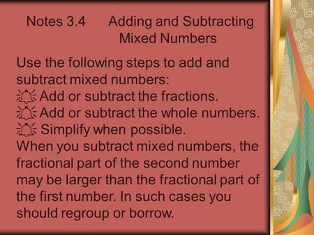 Notes 3.4 Adding and Subtracting Mixed Numbers Use the following steps to add and subtract mixed numbers:  Add or subtract the fractions.  Add or subtract.