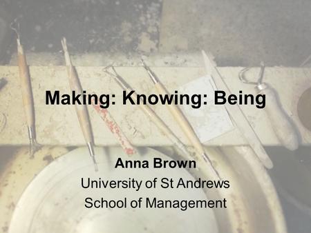Making: Knowing: Being Anna Brown University of St Andrews School of Management.
