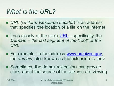Fall 2008Colorado Department of Education State Library 1 What is the URL? URL (Uniform Resource Locator) is an address that specifies the location of.
