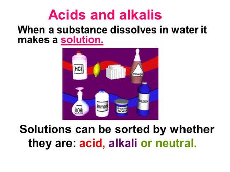 Acids and alkalis Solutions can be sorted by whether they are: acid, alkali or neutral. When a substance dissolves in water it makes a solution.