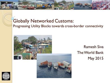 Globally Networked Customs: Progressing Utility Blocks towards cross-border connectivity Ramesh Siva The World Bank May 2015.