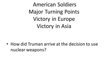 American Soldiers Major Turning Points Victory in Europe Victory in Asia How did Truman arrive at the decision to use nuclear weapons?