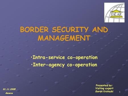 1 BORDER SECURITY AND MANAGEMENT Intra-service co-operation Inter-agency co-operation Presented by: Visiting expert Goran Krsteski 01.11.2005 Geneva.
