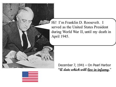 Hi! I’m Franklin D. Roosevelt. I served as the United States President during World War II, until my death in April 1945. December 7, 1941 – On Pearl Harbor.