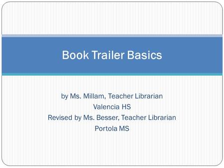 By Ms. Millam, Teacher Librarian Valencia HS Revised by Ms. Besser, Teacher Librarian Portola MS Book Trailer Basics.