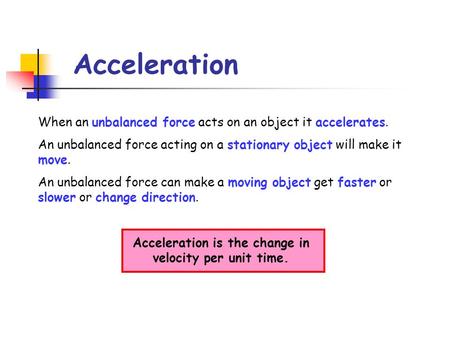 Acceleration When an unbalanced force acts on an object it accelerates. An unbalanced force acting on a stationary object will make it move. An unbalanced.