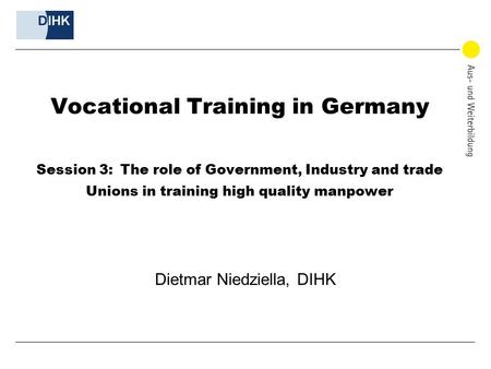 Vocational Training in Germany Session 3: The role of Government, Industry and trade Unions in training high quality manpower Dietmar Niedziella, DIHK.
