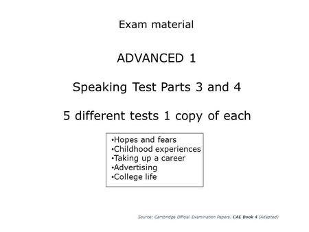 Exam material ADVANCED 1 Speaking Test Parts 3 and 4 5 different tests 1 copy of each Hopes and fears Childhood experiences Taking up a career Advertising.