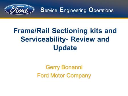 S ervice E ngineering O perations Frame/Rail Sectioning kits and Serviceability- Review and Update Gerry Bonanni Ford Motor Company.