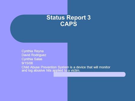 Status Report 3 CAPS Cynthia Reyna David Rodriguez Cynthia Salas 9/15/08 Child Abuse Prevention System is a device that will monitor and log abusive hits.
