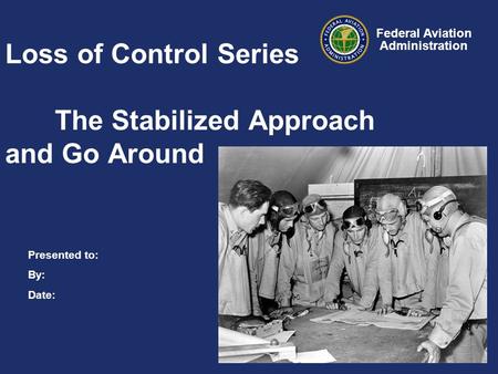 Presented to: By: Date: Federal Aviation Administration Loss of Control Series The Stabilized Approach and Go Around.
