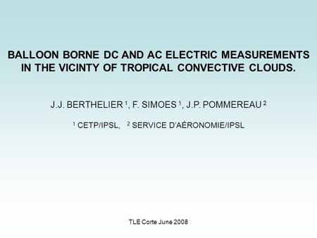 TLE Corte June 2008 BALLOON BORNE DC AND AC ELECTRIC MEASUREMENTS IN THE VICINTY OF TROPICAL CONVECTIVE CLOUDS. J.J. BERTHELIER 1, F. SIMOES 1, J.P. POMMEREAU.