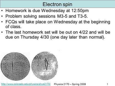 Physics 2170 – Spring 20091 Electron spin Homework is due Wednesday at 12:50pm Problem solving sessions M3-5.