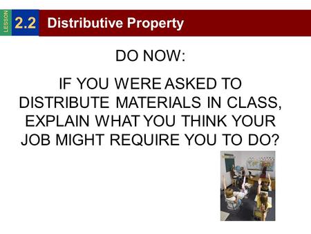Distributive Property 2.2 LESSON DO NOW: IF YOU WERE ASKED TO DISTRIBUTE MATERIALS IN CLASS, EXPLAIN WHAT YOU THINK YOUR JOB MIGHT REQUIRE YOU TO DO?