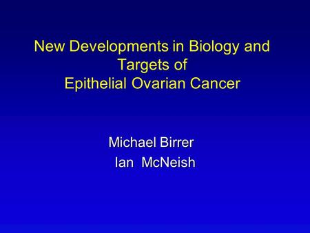 Michael Birrer Ian McNeish New Developments in Biology and Targets of Epithelial Ovarian Cancer.