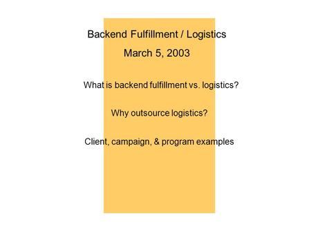 Backend Fulfillment / Logistics March 5, 2003 What is backend fulfillment vs. logistics? Why outsource logistics? Client, campaign, & program examples.