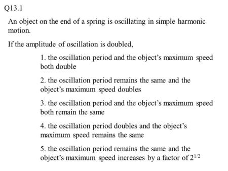 Q13.1 An object on the end of a spring is oscillating in simple harmonic motion. If the amplitude of oscillation is doubled, 1. the oscillation period.