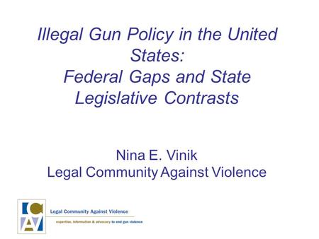 Illegal Gun Policy in the United States: Federal Gaps and State Legislative Contrasts Nina E. Vinik Legal Community Against Violence.
