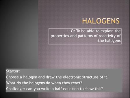 Halogens L.O: To be able to explain the properties and patterns of reactivity of the halogens Starter: Choose a halogen and draw the electronic structure.