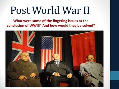 Post World War II What were some of the lingering issues at the conclusion of WWII? And how would they be solved?