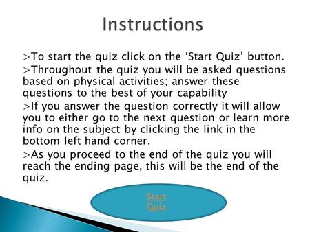 >To start the quiz click on the ‘Start Quiz’ button. >Throughout the quiz you will be asked questions based on physical activities; answer these questions.