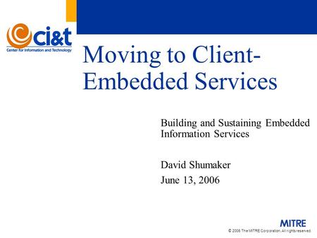 © 2006 The MITRE Corporation. All rights reserved. Moving to Client- Embedded Services Building and Sustaining Embedded Information Services David Shumaker.