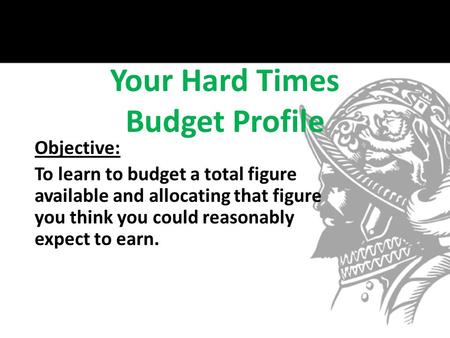 Your Hard Times Budget Profile Objective: To learn to budget a total figure available and allocating that figure you think you could reasonably expect.