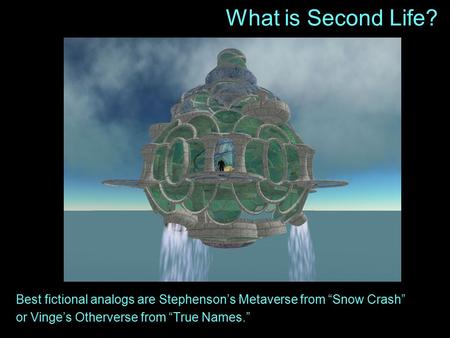 What is Second Life? Best fictional analogs are Stephenson’s Metaverse from “Snow Crash” or Vinge’s Otherverse from “True Names.”