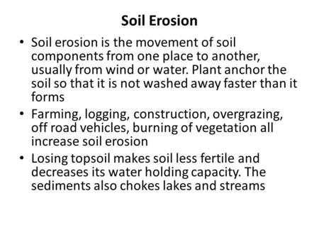Soil Erosion Soil erosion is the movement of soil components from one place to another, usually from wind or water. Plant anchor the soil so that it is.