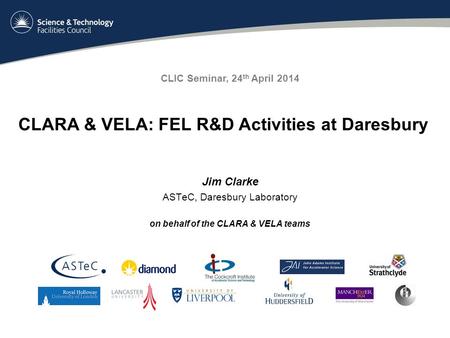 Jim Clarke ASTeC, Daresbury Laboratory on behalf of the CLARA & VELA teams CLIC Seminar, 24 th April 2014 CLARA & VELA: FEL R&D Activities at Daresbury.