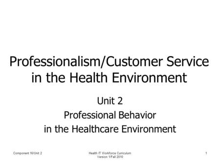 Component 16/Unit 2Health IT Workforce Curriculum Version 1/Fall 2010 1 Professionalism/Customer Service in the Health Environment Unit 2 Professional.