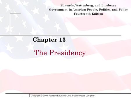 Copyright © 2009 Pearson Education, Inc. Publishing as Longman. The Presidency Chapter 13 Edwards, Wattenberg, and Lineberry Government in America: People,