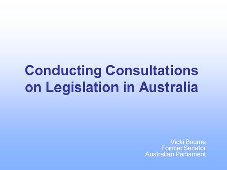 Conducting Consultations on Legislation in Australia Vicki Bourne Former Senator Australian Parliament.
