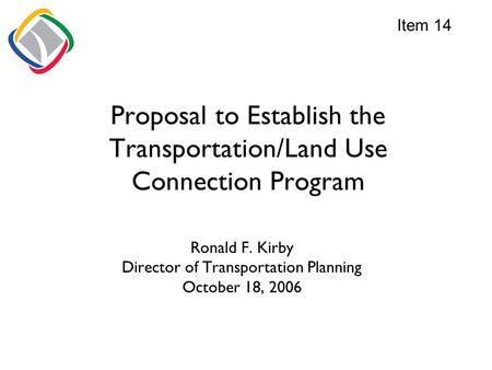 Proposal to Establish the Transportation/Land Use Connection Program Ronald F. Kirby Director of Transportation Planning October 18, 2006 Item 14.