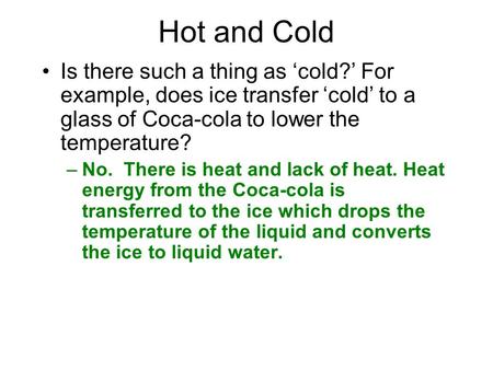 Hot and Cold Is there such a thing as ‘cold?’ For example, does ice transfer ‘cold’ to a glass of Coca-cola to lower the temperature? –No. There is heat.