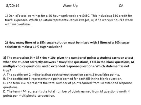 8/20/14Warm UpCA 1) Daniel’s total earnings for a 40 hour work week are $450. This includes a $50 credit for travel expenses. Which equation represents.