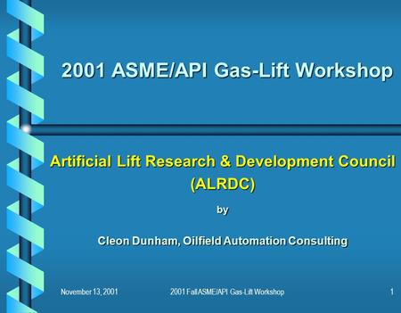 November 13, 20012001 Fall ASME/API Gas-Lift Workshop1 2001 ASME/API Gas-Lift Workshop Artificial Lift Research & Development Council (ALRDC)by Cleon Dunham,