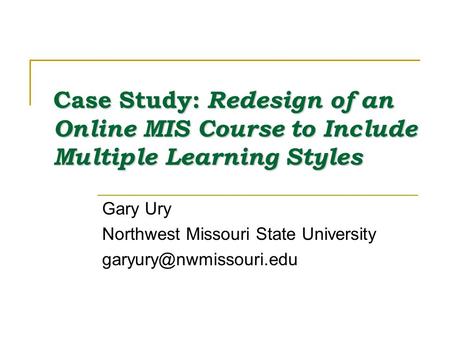 Case Study: Redesign of an Online MIS Course to Include Multiple Learning Styles Gary Ury Northwest Missouri State University