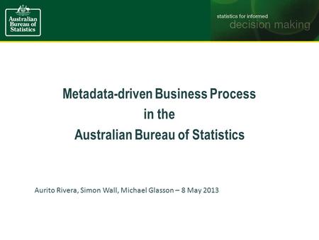 Metadata-driven Business Process in the Australian Bureau of Statistics Aurito Rivera, Simon Wall, Michael Glasson – 8 May 2013.