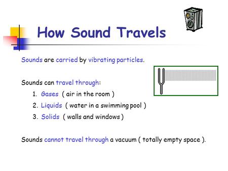 How Sound Travels Sounds are carried by vibrating particles. Sounds can travel through: 1.Gases ( air in the room ) 2.Liquids ( water in a swimming pool.