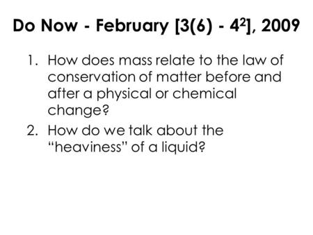 Do Now - February [3(6) - 4 2 ], 2009 1.How does mass relate to the law of conservation of matter before and after a physical or chemical change? 2.How.