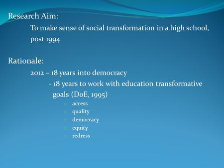 Research Aim: To make sense of social transformation in a high school, post 1994 Rationale: 2012 – 18 years into democracy - 18 years to work with education.