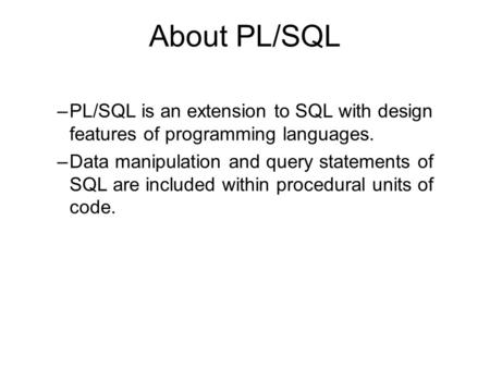 About PL/SQL –PL/SQL is an extension to SQL with design features of programming languages. –Data manipulation and query statements of SQL are included.