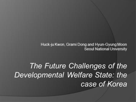 Huck-ju Kwon, Grami Dong and Hyun-Gyung Moon Seoul National University The Future Challenges of the Developmental Welfare State: the case of Korea.