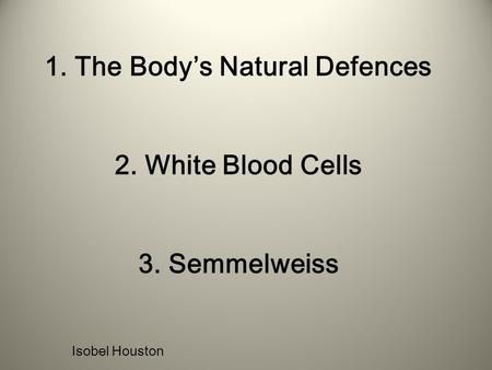 1. The Body’s Natural Defences 2. White Blood Cells 3. Semmelweiss Isobel Houston.