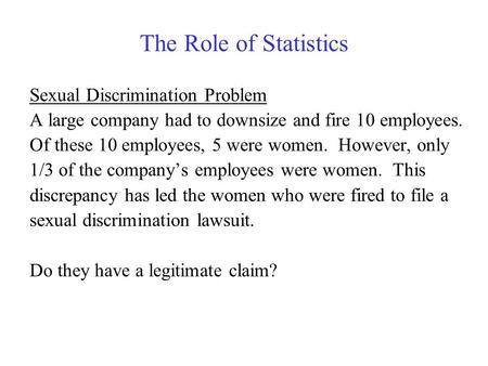 The Role of Statistics Sexual Discrimination Problem A large company had to downsize and fire 10 employees. Of these 10 employees, 5 were women. However,
